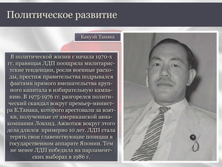 В политической жизни с начала 1970-х
гг. правящая ЛДП поощряла милитарис-
тские тенденции, росли военные расхо-
ды, престиж правительства подрывался
фактами прямого вмешательства круп-
ного капитала в избирательную кампа-
нию. В 1975-1976 гг. разгорелся полити-
ческий скандал вокруг премьер-минист-
ра К.Танака, которого арестовали за взят-
ки, полученные от американской авиа-
компании Локхид. Ажиотаж вокруг этого
дела длился примерно 10 лет. ЛДП стала
терять свои главенствующие позиции в
государственном аппарате Японии. Тем
не менее ЛДП победила на парламент-
ских выборах в 1986 г.
Политическое развитие
Какуэй Танака
 