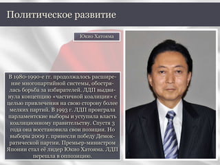 В 1980-1990-е гг. продолжалось расшире-
ние многопартийной системы, обостря-
лась борьба за избирателей. ЛДП выдви-
нула концепцию «частичной коалиции» с
целью привлечения на свою сторону более
мелких партий. В 1993 г. ЛДП проиграла
парламентские выборы и уступила власть
коалиционному правительству. Спустя 3
года она восстановила свои позиции. Но
выборы 2009 г. принесли победу Демок-
ратической партии. Премьер-министром
Японии стал её лидер Юкио Хатояма. ЛДП
перешла в оппозицию.
Политическое развитие
Юкио Хатояма
 