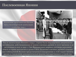 После капитуляции Японии в 1945 г. страна была оккупирована американски-
ми войсками, действовавшими от имени союзных держав. С этого времени и до
вступления в силу в 1952 г. Сан-Францисского мирного договора верховная
власть в стране находилась в руках США. Политика союзных держав в отноше-
нии побеждённой Японии предусматривала искоренение в этой стране милита-
ризма и становление демократической формы государственного устройства.
Послевоенная Япония
Подписание представителем Японии
Акта о безоговорочной капитуляции.
2 сентября 1945 г.
 
