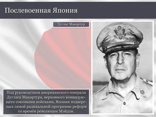 Под руководством американского генерала
Дугласа Макартура, верховного командую-
щего союзными войсками, Япония подверг-
лась самой радикальной программе реформ
со времён революции Мэйдзи.
Послевоенная Япония
Дуглас Макартур
 