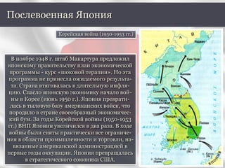 В ноябре 1948 г. штаб Макартура предложил
японскому правительству план экономической
программы - курс «шоковой терапии». Но эта
программа не принесла ожидаемого результа-
та. Страна втягивалась в длительную инфля-
цию. Спасло японскую экономику начало вой-
ны в Корее (июнь 1950 г.). Япония преврати-
лась в тыловую базу американских войск, что
породило в стране своеобразный экономичес-
кий бум. За годы Корейской войны (1950-1953
гг.) ВНП Японии увеличился в два раза. В ходе
войны были сняты практически все ограниче-
ния в области промышленности и торговли, на-
вязанные американской администрацией в
первые годы оккупации. Япония превращалась
в стратегического союзника США.
Послевоенная Япония
Корейская война (1950-1953 гг.)
 