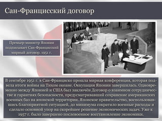 В сентябре 1951 г. в Сан-Франциско прошла мирная конференция, которая под-
вела итоги войны на Тихом океане. Оккупация Японии завершилась. Одновре-
менно между Японией и США был заключён Договор о взаимном сотрудничес-
тве и гарантиях безопасности, предусматривавший сохранение американских
военных баз на японской территории. Японское правительство, воспользовав-
шись благоприятной ситуацией, до минимума сократило военные расходы и
сделало основной упор на скорейшее решение экономических задач. Уже к
1957 г. было завершено послевоенное восстановление экономики.
Сан-Францисский договор
Премьер-министр Японии
подписывает Сан-Францисский
мирный договор. 1951 г.
 