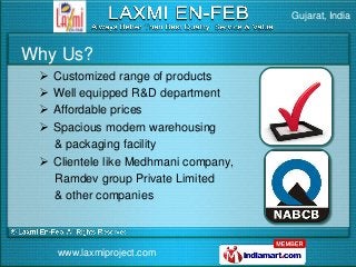 Gujarat, India



Why Us?
  Customized range of products
  Well equipped R&D department
  Affordable prices
  Spacious modern warehousing
   & packaging facility
  Clientele like Medhmani company,
   Ramdev group Private Limited
   & other companies



     www.laxmiproject.com
 