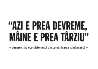 “AZI E PREA DEVREME,
MÂINE E PREA TÂRZIU”
– despre criza eco-sistemului din comunicarea românească –
 