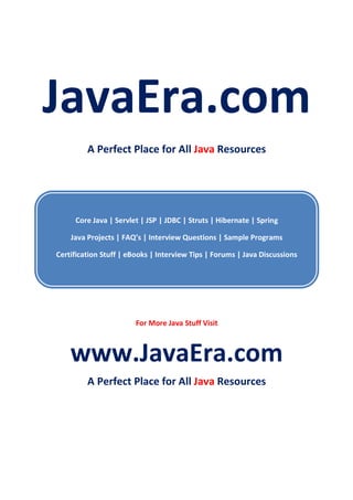 JavaEra.com
A Perfect Place for All Java Resources
Core Java | Servlet | JSP | JDBC | Struts | Hibernate | Spring
Java Projects | FAQ’s | Interview Questions | Sample Programs
Certification Stuff | eBooks | Interview Tips | Forums | Java Discussions
For More Java Stuff Visit
www.JavaEra.com
A Perfect Place for All Java Resources
 