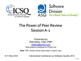 The Power of Peer Review
Session A-1
Presented by
Rob Stites, CQA, PMP
rlstites@gmail.com
Slide graphics designed by Phyllis Lee
Note: PDF version shows slide notes in layers view.
9-11 Mar 2015 International Conference on Software Quality 2015
V 1.4
 
