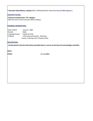 * Narmada Vidya-Niketan, Jabalpur (M.P.) Affiliated By M.P. Board And Secured 68% (Approx.)
Industrial Training:-
*Telecom training Center, TTC ,Jabalpur.
*440 Volt Career Communication MPEB, Jabalpur.
PERSONAL INFORMATION:-
*Date of Birth : Aug 16th
, 1989
*Gender : Male.
*Language Known : English & Hindi.
*Hobbies : Interacting with people, Watching
movies, Listening music, Playing Cricket.
DECLARATION:-
I hereby declare that the information provided above is correct to the best of my knowledge and belief.
DATE:-
PLACE:- Anurag Sahu
 