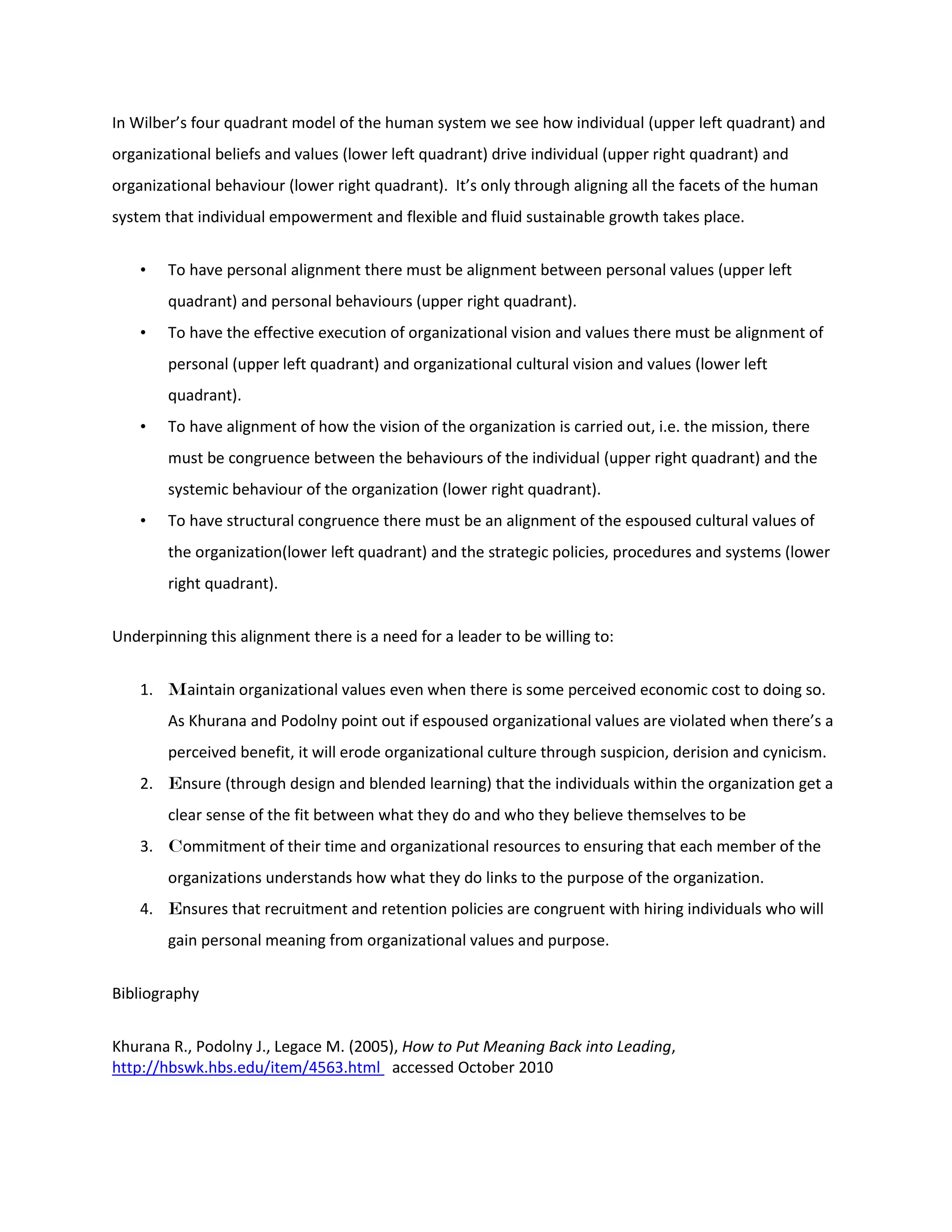 In Wilber’s four quadrant model of the human system we see how individual (upper left quadrant) and organizational beliefs and values (lower left quadrant) drive individual (upper right quadrant) and organizational behaviour (lower right quadrant). It’s only through aligning all the facets of the human system that individual empowerment and flexible and fluid sustainable growth takes place. 
• To have personal alignment there must be alignment between personal values (upper left quadrant) and personal behaviours (upper right quadrant). 
• To have the effective execution of organizational vision and values there must be alignment of personal (upper left quadrant) and organizational cultural vision and values (lower left quadrant). 
• To have alignment of how the vision of the organization is carried out, i.e. the mission, there must be congruence between the behaviours of the individual (upper right quadrant) and the systemic behaviour of the organization (lower right quadrant). 
• To have structural congruence there must be an alignment of the espoused cultural values of the organization(lower left quadrant) and the strategic policies, procedures and systems (lower right quadrant). 
Underpinning this alignment there is a need for a leader to be willing to: 
1. Maintain organizational values even when there is some perceived economic cost to doing so. As Khurana and Podolny point out if espoused organizational values are violated when there’s a perceived benefit, it will erode organizational culture through suspicion, derision and cynicism. 
2. Ensure (through design and blended learning) that the individuals within the organization get a clear sense of the fit between what they do and who they believe themselves to be 
3. Commitment of their time and organizational resources to ensuring that each member of the organizations understands how what they do links to the purpose of the organization. 
4. Ensures that recruitment and retention policies are congruent with hiring individuals who will gain personal meaning from organizational values and purpose. 
Bibliography Khurana R., Podolny J., Legace M. (2005), How to Put Meaning Back into Leading, http://hbswk.hbs.edu/item/4563.html accessed October 2010  