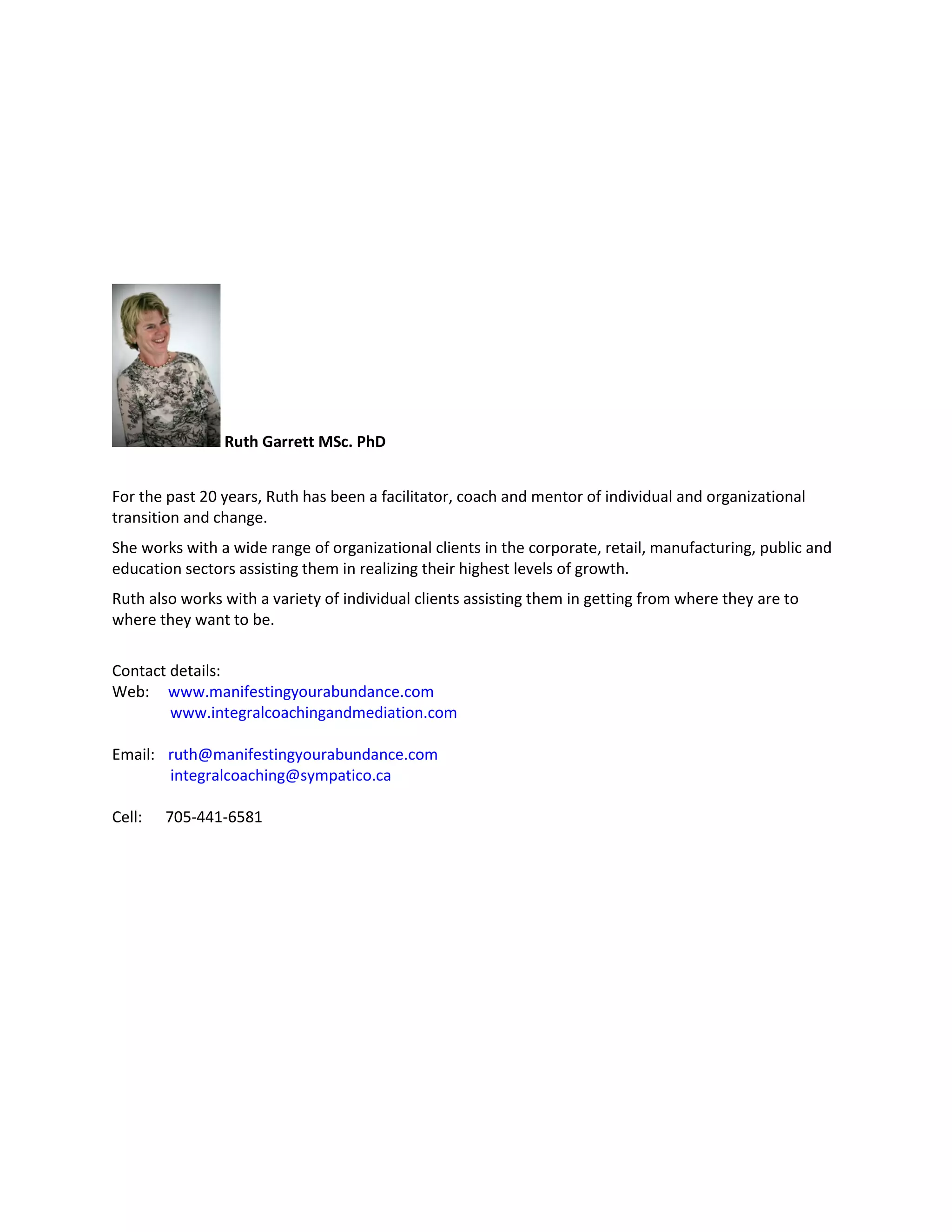 Ruth Garrett MSc. PhD 
For the past 20 years, Ruth has been a facilitator, coach and mentor of individual and organizational transition and change. 
She works with a wide range of organizational clients in the corporate, retail, manufacturing, public and education sectors assisting them in realizing their highest levels of growth. 
Ruth also works with a variety of individual clients assisting them in getting from where they are to where they want to be. 
Contact details: 
Web: www.manifestingyourabundance.com 
www.integralcoachingandmediation.com 
Email: ruth@manifestingyourabundance.com 
integralcoaching@sympatico.ca 
Cell: 705-441-6581 