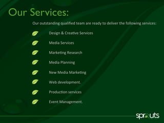 Our	outstanding	qualiﬁed	team	are	ready	to	deliver	the	following	services:	
	
	Design	&	Crea've	Services	
	
	Media	Services	
	
	Marke'ng	Research	
	
	Media	Planning		
	
	New	Media	Marke'ng	
	
	Web	development.	
	
	Produc'on	services	
	
	Event	Management.	
Our Services:
 