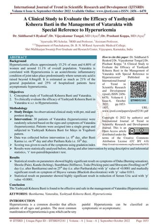 International Journal of Trend in Scientific Research and Development (IJTSRD)
Volume 6 Issue 6, September-October 2022 Available Online: www.ijtsrd.com e-ISSN: 2456 – 6470
@ IJTSRD | Unique Paper ID – IJTSRD52181 | Volume – 6 | Issue – 6 | September-October 2022 Page 1853
A Clinical Study to Evaluate the Efficacy of Yasthyadi
Ksheera Basti in the Management of Vatarakta with
Special Reference to Hyperuricemia
Dr. Siddharud S Byakod1
; Dr. Vijayakumar Tungal, MD (Ayu)2
; Dr. Prashant Koppa, MD (Ayu)3
1
Ayurvedic PG Scholar, 2
HOD and Professor, 3
Assistant Professor,
1,2,3
Department of Panchakarma, Dr. B. N. M Rural Ayurvedic Medical College,
Shri Mallikarjun Swamiji Post Graduate and Research Center, Vijayapura, Karnataka, India
ABSTRACT
Background
Hyperuricemia affects approximately 15.2% of men and 6.80% of
women and around 11.1% of overall population. Vatarakta is
correlated with Hyperuricemia is an acute/chronic inflammatory
condition of joint takes place predominantly where serum uric acid is
raised beyond 6.8mg/dl. It is estimated as much as 21% of the
general population and 25% of hospitalized patients have
asymptomatic hyperuricemia.
Objectives
1. Conceptual study of Yashtyadi Ksheera Basti and Vatarakta.
2. To clinically evaluate the efficacy of Yashtyadi Ksheera Basti in
Vatarakta w.s.r. to Hyperuricemia.
Methodology
Study Design: An observational clinical study with pre, mid and
posttest design.
Intervention: 30 patients of Vatarakta (hyperuricemia) were
randomly selected based on the signs and symptoms of Vatarakta
(hyperuricemia). Patients were assigned into a single group and
subjected to Yashtyadi Ksheera Basti for 8days in Yogabasti
pattern.
Data was collected before intervention i.e. 0th
day, after Basti
Karma i.e. on 9th
day and after Parihara Kala i.e. 16th
day.
Scoring was given to each of the symptoms using gradation index
How to cite this paper: Dr. Siddharud S
Byakod | Dr. Vijayakumar Tungal | Dr.
Prashant Koppa "A Clinical Study to
Evaluate the Efficacy of Yasthyadi
Ksheera Basti in the Management of
Vatarakta with Special Reference to
Hyperuricemia" Published in
International Journal
of Trend in
Scientific Research
and Development
(ijtsrd), ISSN: 2456-
6470, Volume-6 |
Issue-6, October
2022, pp.1853-
1857, URL:
www.ijtsrd.com/papers/ijtsrd52181.pdf
Copyright © 2022 by author(s) and
International Journal of Trend in
Scientific Research and Development
Journal. This is an
Open Access article
distributed under the
terms of the Creative Commons
Attribution License (CC BY 4.0)
(http://creativecommons.org/licenses/by/4.0)
Results were statistically analysed before, during and after intervention by using descriptive and inferential
statistics, ‘t’ test-paired/dependent t test.
Results
Statistical results on parameters showed highly significant result on symptoms of Daha (Burning sensation),
Shoola (Pain), Kandu (Itching), Stambhata (Stiffness), Toda (Pricking pain) and Shwayatu (Swelling) on 9th
day (i.e. after Bastikarma) and on 25th
day (i.e. after Pariharakala) with ‘p’ value of <0.0001 and markedly
significant result on symptom of Shyava varnata (Blackish discoloration) with ‘p’ value 0.011.
Statistical result on parameter showed highly significant result in reduction of Serum Uric acid with ‘p’
value <0.0001.
Conclusion
The Yashtyadi Ksheera Basti is found to be effective and safe in the management of Vatarakta (Hyperuricemia).
KEYWORDS: Bastikarma, Vatarakta, Yashtyadi Ksheera Basti, Hyperuricemia
INTRODUCTION
Hyperuricemia is a common disorder that affects
patients of all ages and genders. The most common
manifestationofhyperuricemiaisgout,whichcanbevery
painful Hyperuricemia can be classified as
symptomatic or asymptomatic.
IJTSRD52181
 
