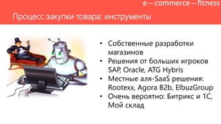 Процесс закупки товара: инструменты
• Собственные разработки
магазинов
• Решения от больших игроков
SAP, Oracle, ATG Hybris
• Местные аля-SaaS решения:
Rootexx, Agora B2b, ElbuzGroup
• Очень вероятно: Битрикс и 1С,
Мой склад
 