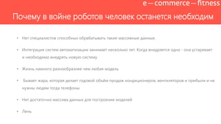Почему в войне роботов человек останется необходим
• Нет специалистов способных обрабатывать такие массивные данные.
• Интеграция систем автоматизации занимает несколько лет. Когда внедряется одна - она устаревает
и необходимо внедрять новую систему
• Жизнь намного разнообразнее чем любая модель
• Бывает жара, которая делает годовой объѐм продаж кондиционеров, вентиляторов и прибыли и не
нужны людям тогда телефоны
• Нет достаточно массива данных для построение моделей
• Лень
 