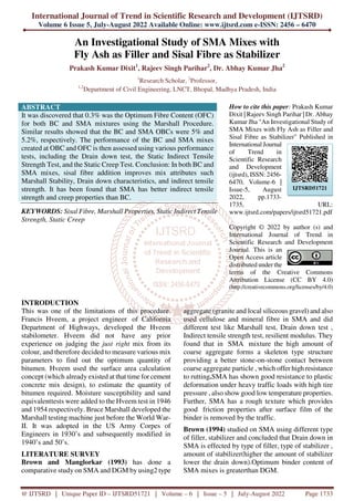 International Journal of Trend in Scientific Research and Development (IJTSRD)
Volume 6 Issue 5, July-August 2022 Available Online: www.ijtsrd.com e-ISSN: 2456 – 6470
@ IJTSRD | Unique Paper ID – IJTSRD51721 | Volume – 6 | Issue – 5 | July-August 2022 Page 1733
An Investigational Study of SMA Mixes with
Fly Ash as Filler and Sisal Fibre as Stabilizer
Prakash Kumar Dixit1
, Rajeev Singh Parihar2
, Dr. Abhay Kumar Jha2
1
Research Scholar, 2
Professor,
1,2
Department of Civil Engineering, LNCT, Bhopal, Madhya Pradesh, India
ABSTRACT
It was discovered that 0.3% was the Optimum Fibre Content (OFC)
for both BC and SMA mixtures using the Marshall Procedure.
Similar results showed that the BC and SMA OBCs were 5% and
5.2%, respectively. The performance of the BC and SMA mixes
created at OBC and OFC is then assessed using various performance
tests, including the Drain down test, the Static Indirect Tensile
Strength Test, and the Static Creep Test. Conclusion: In both BC and
SMA mixes, sisal fibre addition improves mix attributes such
Marshall Stability, Drain down characteristics, and indirect tensile
strength. It has been found that SMA has better indirect tensile
strength and creep properties than BC.
KEYWORDS: Sisal Fibre, Marshall Properties, Static Indirect Tensile
Strength, Static Creep
How to cite this paper: Prakash Kumar
Dixit | Rajeev Singh Parihar | Dr. Abhay
Kumar Jha "An Investigational Study of
SMA Mixes with Fly Ash as Filler and
Sisal Fibre as Stabilizer" Published in
International Journal
of Trend in
Scientific Research
and Development
(ijtsrd), ISSN: 2456-
6470, Volume-6 |
Issue-5, August
2022, pp.1733-
1735, URL:
www.ijtsrd.com/papers/ijtsrd51721.pdf
Copyright © 2022 by author (s) and
International Journal of Trend in
Scientific Research and Development
Journal. This is an
Open Access article
distributed under the
terms of the Creative Commons
Attribution License (CC BY 4.0)
(http://creativecommons.org/licenses/by/4.0)
INTRODUCTION
This was one of the limitations of this procedure.
Francis Hveem, a project engineer of California
Department of Highways, developed the Hveem
stabilometer. Hveem did not have any prior
experience on judging the just right mix from its
colour, and therefore decided to measure various mix
parameters to find out the optimum quantity of
bitumen. Hveem used the surface area calculation
concept (which already existed at that time for cement
concrete mix design), to estimate the quantity of
bitumen required. Moisture susceptibility and sand
equivalenttests were added to the Hveem test in 1946
and 1954 respectively. Bruce Marshall developed the
Marshall testing machine just before the World War-
II. It was adopted in the US Army Corpes of
Engineers in 1930’s and subsequently modified in
1940’s and 50’s.
LITERATURE SURVEY
Brown and Manglorkar (1993) has done a
comparative study on SMA and DGM by using2 type
aggregate (granite and local siliceous gravel) and also
used cellulose and mineral fibre in SMA and did
different test like Marshall test, Drain down test ,
Indirect tensile strength test, resilient modulus. They
found that in SMA mixture the high amount of
coarse aggregate forms a skeleton type structure
providing a better stone-on-stone contact between
coarse aggregate particle , which offer high resistance
to rutting.SMA has shown good resistance to plastic
deformation under heavy traffic loads with high tire
pressure , also show good low temperature properties.
Further, SMA has a rough texture which provides
good friction properties after surface film of the
binder is removed by the traffic.
Brown (1994) studied on SMA using different type
of filler, stabilizer and concluded that Drain down in
SMA is effected by type of filler, type of stabilizer ,
amount of stabilizer(higher the amount of stabilizer
lower the drain down).Optimum binder content of
SMA mixes is greaterthan DGM.
IJTSRD51721
 