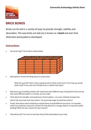 Community Archaeology Ac vity Sheet
BRICK BONDS
Bricks can be laid in a variety of ways to provide strength, stability and
decora on. The way bricks are laid out is known as a bond and over me
dis nc ve bond pa erns developed.
Instruc ons
 Set up the Lego™ brick wall as shown below:
 Now spend a moment thinking about its construc on.
What do you think? Does it have a good structure? Does it look nice? Is this how you would
build a wall? If not, why not? Perhaps there is a be er technique?
 Now have a go at building a be er wall. Experiment with diﬀerent ways of laying the bricks and see
how many diﬀerent pa erns, or bonds, you can make.
 Think about the strengths and weaknesses of each pa ern—are some methods stronger than
others? Do some look nicer than others? Do some take longer to build than others?
 Finally, think about which method you would choose to build diﬀerent structures. For example,
which one would you choose for a house? Or how about for a storage shed or an important public
building? What are your reasons for your choices?
 How did you do? Turn over to see how many of the bond pa erns you made.
 