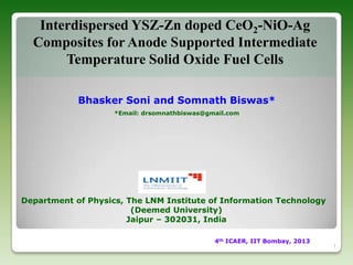 Interdispersed YSZ-Zn doped CeO2-NiO-Ag
Composites for Anode Supported Intermediate
Temperature Solid Oxide Fuel Cells
Bhasker Soni and Somnath Biswas*
*Email: drsomnathbiswas@gmail.com

Department of Physics, The LNM Institute of Information Technology
(Deemed University)
Jaipur – 302031, India
4th ICAER, IIT Bombay, 2013

1

 