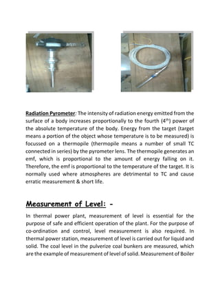 Radiation Pyrometer: The intensity of radiation energy emitted from the
surface of a body increases proportionally to the fourth (4th) power of
the absolute temperature of the body. Energy from the target (target
means a portion of the object whose temperature is to be measured) is
focussed on a thermopile (thermopile means a number of small TC
connected in series) by the pyrometer lens. The thermopile generates an
emf, which is proportional to the amount of energy falling on it.
Therefore, the emf is proportional to the temperature of the target. It is
normally used where atmospheres are detrimental to TC and cause
erratic measurement & short life.
Measurement of Level: -
In thermal power plant, measurement of level is essential for the
purpose of safe and efficient operation of the plant. For the purpose of
co-ordination and control, level measurement is also required. In
thermal power station, measurement of level is carried out for liquid and
solid. The coal level in the pulverize coal bunkers are measured, which
are the example of measurement of level of solid. Measurement of Boiler
 