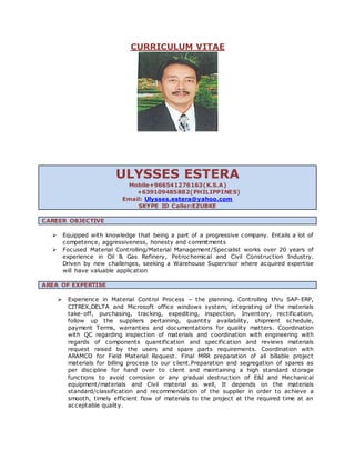 CURRICULUM VITAE
ULYSSES ESTERA
Mobile+966541276163(K.S.A)
+639109485882(PHILIPPINES)
Email: Ulysses.estera@yahoo.com
SKYPE ID Caller:EZUBKE
CAREER OBJECTIVE
 Equipped with knowledge that being a part of a progressive company. Entails a lot of
competence, aggressiveness, honesty and commitments
 Focused Material Controlling/Material Management/Specialist works over 20 years of
experience in Oil & Gas Refinery, Petrochemical and Civil Construction Industry.
Driven by new challenges, seeking a Warehouse Supervisor where acquired expertise
will have valuable application
AREA OF EXPERTISE
 Experience in Material Control Process – the planning. Controlling thru SAP-ERP,
CITREX,DELTA and Microsoft office windows system, integrating of the materials
take-off, purchasing, tracking, expediting, inspection, Inventory, rectification,
follow up the suppliers pertaining, quantity availability, shipment schedule,
payment Terms, warranties and documentations for quality matters. Coordination
with QC regarding inspection of materials and coordination with engineering with
regards of components quantification and specification and reviews materials
request raised by the users and spare parts requirements. Coordination with
ARAMCO for Field Material Request. Final MRR preparation of all billable project
materials for billing process to our client.Preparation and segregation of spares as
per discipline for hand over to client and maintaining a high standard storage
functions to avoid corrosion or any gradual destruction of E&I and Mechanical
equipment/materials and Civil material as well, It depends on the materials
standard/classification and recommendation of the supplier in order to achieve a
smooth, timely efficient flow of materials to the project at the required time at an
acceptable quality.
 