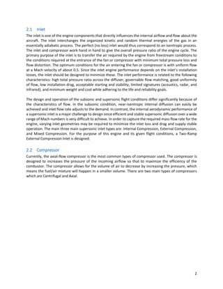 2
2.1 Inlet
The inlet is one of the engine components that directly influences the internal airflow and flow about the
aircraft. The inlet interchanges the organized kinetic and random thermal energies of the gas in an
essentially adiabatic process. The perfect (no loss) inlet would thus correspond to an isentropic process.
The inlet and compressor work hand in hand to give the overall pressure ratio of the engine cycle. The
primary purpose of the inlet is to transfer the air required by the engine from freestream conditions to
the conditions required at the entrance of the fan or compressor with minimum total pressure loss and
flow distortion. The optimum conditions for the air entering the fan or compressor is with uniform flow
at a Mach velocity of about 0.5. Since the inlet engine performance depends on the inlet’s installation
losses, the inlet should be designed to minimize these. The inlet performance is related to the following
characteristics: high total pressure ratio across the diffuser, governable flow matching, good uniformity
of flow, low installation drag, acceptable starting and stability, limited signatures (acoustics, radar, and
infrared), and minimum weight and cost while adhering to the life and reliability goals.
The design and operation of the subsonic and supersonic flight conditions differ significantly because of
the characteristics of flow. In the subsonic condition, near-isentropic internal diffusion can easily be
achieved and inlet flow rate adjusts to the demand. In contrast, the internal aerodynamic performance of
a supersonic inlet is a major challenge to design since efficient and stable supersonic diffusion over a wide
range of Mach numbers is very difficult to achieve. In order to capture the required mass flow rate for the
engine, varying inlet geometries may be required to minimize the inlet loss and drag and supply stable
operation. The main three main supersonic inlet types are: Internal Compression, External Compression,
and Mixed Compression. For the purpose of this engine and its given flight conditions, a Two-Ramp
External Compression Inlet is designed.
2.2 Compressor
Currently, the axial-flow compressor is the most common types of compressor used. The compressor is
designed to increases the pressure of the incoming airflow so that to maximize the efficiency of the
combustor. The compressor allows for the volume of air to decrease by increasing the pressure, which
means the fuel/air mixture will happen in a smaller volume. There are two main types of compressors
which are Centrifugal and Axial.
 