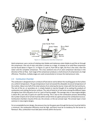 3
Figure 2.1: Cutaway of an Axial-flow Compressor
Axial compressor uses a series of rotating rotor blades and stationary stator blades to pull the air through
the compressor. One set of rotor and stator is known as a stage. A cutaway of an axial-flow compressor
can be found above in Figure 2.1. In Figure 2.1 part A, from left to right, the first is the rotor, then the
stator and the complete compressor. The cross sectional area of an axial compressor decrease in the
direction of the air flow. Each stage of the compressor produces a small amount of compression at a high
efficiency. Therefore, multiply stages are used consecutively to increase the total pressure ratio.
2.3 Combustion Chamber
The combustor is designed to burn a mixture of fuel and air and to deliver the resulting gases to the turbine
at a uniform temperature. The gas temperature must not exceed the allowable structural temperature of
the turbine. About one-half of the total volume of air entering the burner mixes with the fuel and burns.
The rest of the air, or secondary air, is simply heated or may be thought of as cooling the products of
combustion and cooling the burner surfaces. The ratio of total air to fuel varies among the different types
of engines from 30 to 60 parts of air to 1 part of fuel by weight. The average ratio in new engine designs
is about 40:1, but only 15 parts are used for burning. This is due to the combustion process demanding
the number of parts of air to fuel must be within certain limits at a given pressure for combustion to occur.
Combustion chambers may be of the can, the annular, or the can-annular type. The annular type is most
common in new engine designs.
For an acceptable burner design, the pressure loss (as the gases pass through the burner) must be held to
a minimum, the combustion efficiency must be high, and there must be no tendency for the burner to
flameout. Also, combustion must take place entirely within the burner.
 