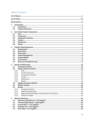iii
Table of Contents
List of Figures.....................................................................................................................................v
List of Tables...................................................................................................................................viii
Nomenclature...................................................................................................................................ix
1 Introduction ...............................................................................................................................1
1.1 Justification.........................................................................................................................1
1.2 Problem Statement.............................................................................................................1
2 Gas Turbine Engine Components.................................................................................................1
2.1 Inlet....................................................................................................................................2
2.2 Compressor.........................................................................................................................2
2.3 Combustion Chamber..........................................................................................................3
2.4 Turbine...............................................................................................................................4
2.5 Afterburner.........................................................................................................................4
2.6 Nozzle.................................................................................................................................4
3 Problem Solving Approach..........................................................................................................5
3.1 Requirement.......................................................................................................................5
3.2 Gantt Chart.........................................................................................................................7
3.3 Flow Charts.........................................................................................................................7
3.4 Project Management...........................................................................................................8
3.5 Responsibilities   ................................................................................................................9
3.6 Cost Analysis.......................................................................................................................9
3.7 Resources Available & Used.................................................................................................9
4 Results and Discussion..............................................................................................................10
4.1 Parametric Analysis...........................................................................................................10
4.2 AEDsys Software Analysis..................................................................................................13
4.2.1 Inlet .....................................................................................................................................14
4.2.2 Fan & Compressor...............................................................................................................18
4.2.3 Combustion Chamber .........................................................................................................21
4.2.4 Turbine................................................................................................................................26
4.2.5 Afterburner .........................................................................................................................31
4.2.6 Nozzle..................................................................................................................................32
4.3 Weight Calculation Method...............................................................................................34
4.4 Mission Analysis................................................................................................................34
4.5 Results..............................................................................................................................35
4.5.1 Compliance Matrix..............................................................................................................36
4.5.2 Engine Summary Data.........................................................................................................37
4.5.3 Required Detailed Stage and Component Information ......................................................39
4.5.4 Velocity Triangles................................................................................................................41
5 Material Selections...................................................................................................................45
5.1 Aluminum 2124 Alloy (ρ = 5.29 slug/ft3
).............................................................................45
5.2 Titanium 6246 Alloy (ρ = 9.08 slug/ft3
) ...............................................................................46
5.3 Inconel 601 (ρ = 15.6 slug/ft3
) ............................................................................................47
5.4 Hastelloy X (ρ = 16.0 slug/ft3
).............................................................................................48
5.5 Rene’ 80 (ρ = 15.9 slug/ft3
) ................................................................................................49
 