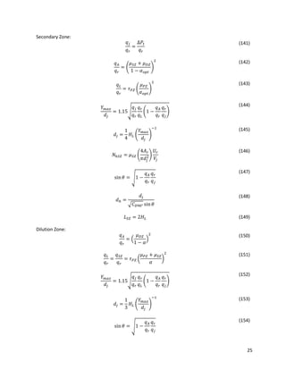 25
Secondary Zone:
𝑞 𝑗
𝑞 𝑟
=
∆𝑃𝑡
𝑞 𝑟
(141)
𝑞 𝐴
𝑞 𝑟
= (
𝜇 𝑆𝑍 + 𝜇 𝐷𝑍
1 − 𝛼 𝑜𝑝𝑡
)
2 (142)
𝑞 𝐿
𝑞 𝑟
= 𝜏 𝑃𝑍 (
𝜇 𝑃𝑍
𝛼 𝑜𝑝𝑡
)
2 (143)
𝑌 𝑚𝑎𝑥
𝑑𝑗
= 1.15√
𝑞𝑗
𝑞 𝑟
𝑞 𝑟
𝑞 𝐿
(1 −
𝑞 𝐴
𝑞 𝑟
𝑞 𝑟
𝑞 𝑗
)
(144)
𝑑𝑗 =
1
4
𝐻𝐿 (
𝑌 𝑚𝑎𝑥
𝑑𝑗
)
−1 (145)
𝑁ℎ𝑆𝑍 = 𝜇 𝑆𝑍 (
4𝐴 𝑟
𝜋𝑑𝑗
2)
𝑈𝑟
𝑉𝑗
(146)
sin 𝜃 = √1 −
𝑞 𝐴
𝑞 𝑟
𝑞 𝑟
𝑞 𝑗
(147)
𝑑ℎ =
𝑑𝑗
√𝐶 𝐷90° sin 𝜃
(148)
𝐿 𝑆𝑍 = 2𝐻𝐿 (149)
Dilution Zone:
𝑞 𝐴
𝑞 𝑟
= (
𝜇 𝐷𝑍
1 − 𝛼
)
2 (150)
𝑞 𝐿
𝑞 𝑟
=
𝑞 𝑆𝑍
𝑞 𝑟
= 𝜏 𝑃𝑍 (
𝜇 𝑃𝑍 + 𝜇 𝑆𝑍
𝛼
)
2 (151)
𝑌 𝑚𝑎𝑥
𝑑𝑗
= 1.15√
𝑞𝑗
𝑞 𝑟
𝑞 𝑟
𝑞 𝐿
(1 −
𝑞 𝐴
𝑞 𝑟
𝑞 𝑟
𝑞 𝑗
)
(152)
𝑑𝑗 =
1
3
𝐻𝐿 (
𝑌 𝑚𝑎𝑥
𝑑𝑗
)
−1 (153)
sin 𝜃 = √1 −
𝑞 𝐴
𝑞 𝑟
𝑞 𝑟
𝑞 𝑗
(154)
 