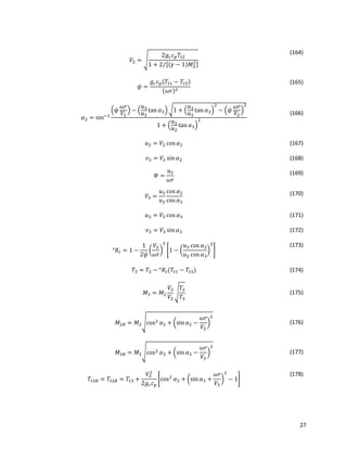 27
𝑉2 = √
2𝑔𝑐 𝑐 𝑝 𝑇𝑡2
1 + 2 [(𝛾 − 1)𝑀2
2]⁄
(164)
𝜓 =
𝑔𝑐 𝑐 𝑝(𝑇𝑡1 − 𝑇𝑡3)
(𝜔𝑟)2
(165)
𝛼2 = sin−1
(𝜓
𝜔𝑟
𝑉2
) − (
𝑢3
𝑢2
tan 𝛼3) √1 + (
𝑢3
𝑢2
tan 𝛼3)
2
− (𝜓
𝜔𝑟
𝑉2
)
2
1 + (
𝑢3
𝑢2
tan 𝛼3)
2
(166)
𝑢2 = 𝑉2 cos 𝛼2 (167)
𝑣2 = 𝑉2 sin 𝛼2 (168)
𝛷 =
𝑢2
𝜔𝑟
(169)
𝑉3 =
𝑢3
𝑢2
cos 𝛼2
cos 𝛼3
(170)
𝑢3 = 𝑉3 cos 𝛼3 (171)
𝑣3 = 𝑉3 sin 𝛼3 (172)
°𝑅𝑡 = 1 −
1
2𝜓
(
𝑉2
𝜔𝑟
)
2
[1 − (
𝑢3 cos 𝛼2
𝑢2 cos 𝛼3
)
2
]
(173)
𝑇3 = 𝑇2 − °𝑅𝑡(𝑇𝑡1 − 𝑇𝑡3) (174)
𝑀3 = 𝑀2
𝑉3
𝑉2
√
𝑇2
𝑇3
(175)
𝑀2𝑅 = 𝑀2√cos2 𝛼2 + (sin 𝛼2 −
𝜔𝑟
𝑉2
)
2
(176)
𝑀3𝑅 = 𝑀3√cos2 𝛼3 + (sin 𝛼3 −
𝜔𝑟
𝑉3
)
2
(177)
𝑇𝑡3𝑅 = 𝑇𝑡2𝑅 = 𝑇𝑡3 +
𝑉3
2
2𝑔𝑐 𝑐 𝑝
[cos2
𝛼3 + (sin 𝛼3 +
𝜔𝑟
𝑉3
)
2
− 1]
(178)
 