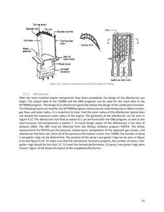 31
Figure 4.11: Turbine Transpiration and Full-Coverage Film Cooling
4.2.5 Afterburner
After the main turbofan engine components have been completed, the design of the afterburner can
begin. The output data of the TURBN and the ONX programs can be used for the input data to the
AFTRBRN program. The design of an afterburner generally follows the design of the combustion chamber.
The following inputs are need for the AFTRBRN program: total pressure, total temperature, Mach number,
gas flow, and outer radius. It is important to note, that the outer radius of the afterburner typical does
not exceed the maximum outer radius of the engine. The geometry of the afterburner can be seen in
Figure 4.12. The afterburner fuel flow at station 6.1 can be found with the ONX program, as well as the
total pressure and temperature a station 7. A crucial design aspect of the afterburner is the time at
blowout (tBO). The tBO must be obtained from the AEDsys software program KINTEX. The follow
requirements for KINTEX are the pressure, temperature, composition of the approach gas stream, and
afterburner fuel flow rate. Once all of the pervious information is enter into TURBN, the number of spray
/ vee-gutter rings can be determined. The position of the spray / vee-gutter rings can be seen in Figure
4.13 and Figure 4.14. To make sure that the afterburner functions properly, the number of spray / vee-
gutter rings should be less than 15. To meet the desired performance, 10 spray / vee-gutter rings were
chosen. Figure 13.46 shows the layout of the completed afterburner.
 
