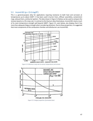 47
5.3 Inconel 601 (ρ = 15.6 slug/ft3
)
This is a general-purpose alloy for applications requiring resistance to both heat and corrosion at
temperatures up to about 2100˚F. It has been used in burner liners, diffuser assemblies, containment
rings, exhaust liners, and burner igniters. The data shown in Figure 5.4 below can be used to compare the
stresses based on a 1% creep rate. In contrast to the titanium alloy listed above, Inconel 601 retains much
of its room temperature strength well beyond 1000˚F. Figure 5.5, seen below, also displays that it has
more than adequate fatigue strength when considering vibrations. Due to these properties, it is suggested
that most components of the combustion chamber and afterburner use Inconel 601.
Figure 5.4: Minimum creep rate at various temperatures and stresses
Figure 5.5: Fatigue properties of annealed sheet
 