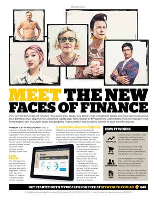 MEETTHE NEW
FACES OF FINANCEYOU are the New Face of Finance. You know your goals, you know your investment profile and you care more about
your portfolio than anyone else. Investing is personal. Now, thanks to MyWealth by CommBank, you can manage your
investments, self-managed super and property from a central hub and take control of your wealth creation.
Stay up-to-date, tailor your newsfeed
and pose a question in the MyWealth
Newsroom, covering the big stories,
trends and expert insights.
Join the MyWealth Community and
share investment ideas, strategies
and opinions with like-minded
investors in the online forums.
Take advantage of a wide range
of investment options and get a
complete overview of performance,
diversification and market value.
Combine all your investments under
a single login and bring investing
into the modern, connected world
of information and choice.
HOW IT WORKS
MYWEALTH IS SET TO REVOLUTIONISE the face of
investment in Australia. Whether you’re new to investing
or a seasoned professional, MyWealth offers a cutting
edge platform from which to create and manage your
own suite of investments and banking products. The
advanced functionality of MyWealth is ideal for Do-It-
Yourself investors. MyWealth can help you build a diverse
portfolio of shares, property,
cash, fixed interest
securities and even
Exchange Traded Funds.
LET’S
FACE IT
This is the age of the
self-directed investor.
The “one-size-fits-all”
mentality belongs to a
bygone era. There are
more than three
million DIY investors
in Australia and the
number is growing.
A POWERFUL ONLINE INTERFACE
MyWealth is an investment partner with powerful
connections. The easy-to-use platform can readily access
fundamental information about ASX 200 companies, stock
market watch lists, market updates and brokers’ opinions.
Property investors can research the market, track and
compare suburb performance, follow properties and obtain
free market values from RP
Data. MyWealth will partner you
for years, providing assistance,
education and support.
You can read up-to-the-
minute and personalised
financial news, educational
reports and strategies.
MyWealth will build your
knowledge as you build your
nest egg. You can exchange
ideas, assessments and
strategies with like-minded
investors. Start exploring and
get face-to-face with the
New Face of Finance.
GET STARTED WITH MYWEALTH FOR FREE AT MYWEALTH.COM.AU
NEWS
INVEST
PORTFOLIO
COMMUNITIES
The MyWealth brand is provided by Commonwealth Bank of Australia ABN 48 123 123 124, AFSL 234945. For more information, visit mywealth.com.au or call 1300 897 622.
PROMOTION
 