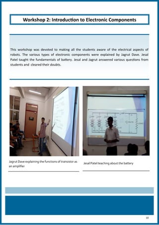 10
Jagrut Dave explaining the functions of transistor as
an amplifier
Jesal Patel teaching about the battery
Workshop 2: Introduction to Electronic Components
This workshop was devoted to making all the students aware of the electrical aspects of
robots. The various types of electronic components were explained by Jagrut Dave. Jesal
Patel taught the fundamentals of battery. Jesal and Jagrut answered various questions from
students and cleared their doubts.
 