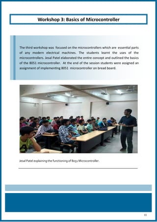 11
Jesal Patel explaining the functioning of 8051 Microcontroller.
Workshop 3: Basics of Microcontroller
The third workshop was focused on the microcontrollers which are essential parts
of any modern electrical machines. The students learnt the uses of the
microcontrollers. Jesal Patel elaborated the entire concept and outlined the basics
of the 8051 microcontroller. At the end of the session students were assigned an
assignment of implementing 8051 microcontroller on bread board.
 