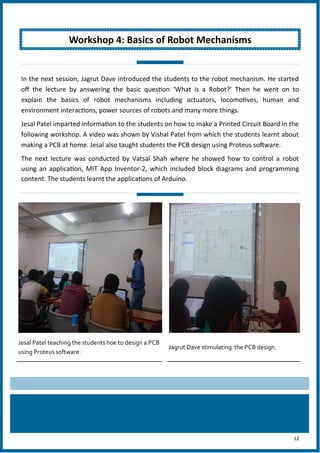 12
Jesal Patel teaching the students hoe to design a PCB
using Proteus software.
Jagrut Dave stimulating the PCB design.
Workshop 4: Basics of Robot Mechanisms
In the next session, Jagrut Dave introduced the students to the robot mechanism. He started
off the lecture by answering the basic question ‘What is a Robot?’ Then he went on to
explain the basics of robot mechanisms including actuators, locomotives, human and
environment interactions, power sources of robots and many more things.
Jesal Patel imparted information to the students on how to make a Printed Circuit Board in the
following workshop. A video was shown by Vishal Patel from which the students learnt about
making a PCB at home. Jesal also taught students the PCB design using Proteus software.
The next lecture was conducted by Vatsal Shah where he showed how to control a robot
using an application, MIT App Inventor-2, which included block diagrams and programming
content. The students learnt the applications of Arduino.
 