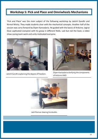 13
‘Pick and Place’ was the main subject of the following workshop by Jakshil Gandhi and
Nirmal Mistry. They made students clear with the mechanical concepts. Another half of the
session was carry forward by Dipen Kansodaria. He guided with the basics of Arduino. Jagrut
Dave captivated everyone with his grasp in different fields. Last but not the least, a video
show casing team work and unity motivated everyone.
Jakshil Gandhi explaining the degree of freedom.
Dipen Kansodaria clarifying the components
of Arduino UNO
Jash Parmar clearing his doubts.
Workshop 5: Pick and Place and Omniwheels Mechanisms
 