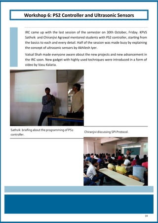 14
IRC came up with the last session of the semester on 30th October, Friday. KPVS
Sathvik and Chiranjivi Agrawal mentored students with PS2 controller, starting from
the basics to each and every detail. Half of the session was made busy by explaining
the concept of ultrasonic sensors by Akhilesh Iyer.
Vatsal Shah made everyone aware about the new projects and new advancement in
the IRC soon. New gadget with highly used techniques were introduced in a form of
video by Vasu Kalaria.
Sathvik briefing about the programming of PS2
controller.
Chiranjivi discussing SPI Protocol.
Workshop 6: PS2 Controller and Ultrasonic Sensors
 