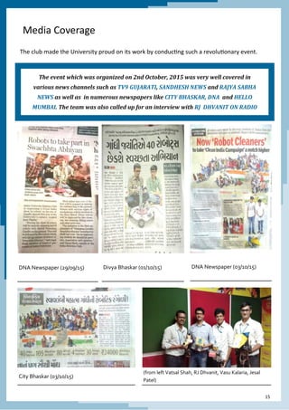 15
Media Coverage
The club made the University proud on its work by conducting such a revolutionary event.
DNA Newspaper (29/09/15) Divya Bhaskar (01/10/15) DNA Newspaper (03/10/15)
City Bhaskar (03/10/15)
(from left Vatsal Shah, RJ Dhvanit, Vasu Kalaria, Jesal
Patel)
The event which was organized on 2nd October, 2015 was very well covered in
various news channels such as TV9 GUJARATI, SANDHESH NEWS and RAJYA SABHA
NEWS as well as in numerous newspapers like CITY BHASKAR, DNA and HELLO
MUMBAI. The team was also called up for an interview with RJ DHVANIT ON RADIO
 