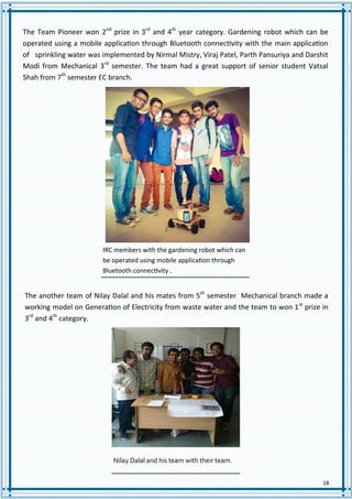 18
IRC members with the gardening robot which can
be operated using mobile application through
Bluetooth connectivity .
The Team Pioneer won 2nd
prize in 3rd
and 4th
year category. Gardening robot which can be
operated using a mobile application through Bluetooth connectivity with the main application
of sprinkling water was implemented by Nirmal Mistry, Viraj Patel, Parth Pansuriya and Darshit
Modi from Mechanical 3rd
semester. The team had a great support of senior student Vatsal
Shah from 7th
semester EC branch.
The another team of Nilay Dalal and his mates from 5th
semester Mechanical branch made a
working model on Generation of Electricity from waste water and the team to won 1st
prize in
3rd
and 4th
category.
Nilay Dalal and his team with their team.
 