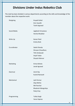 19
Divisions Under Indus Robotics Club
The club has been divided in various departments according to the skills and knowledge of the
member about the respective work.
Designing Krupali Gohel
Kinir Gandhi
Toshit Agrawal
Social Media Jagdeesh Srivastava
Harsha Mudaliar
Write Up Kanan Patel
Krisha Shah
Co-ordinator Sakshi Sharda
Shravan Chaudhary
Tithi Amdavadi
Anjali Yadav
Divyesh Manvar
Marketing Krima Rohela
Janak Agrawal
Electrical Amrit Raj
Kushal Nanavati
Mechanical Jash Parmar
Alap Mehta
Mit Panchal
Bhadresh Mangroliya
Patej Viraj
Programming Tulika Singh
Varun Saproo
 