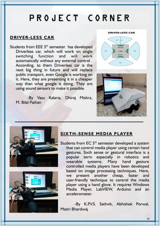 20
P R O JE C T C O R NE R
DRIVER-LESS CAR
Students from EEE 5th
semester has developed
Driverless car, which will work on single
switching function and will work
automatically without any external control .
According, to them Driverless car is the
next big thing in future and will replace
public transport, even Google is working on
it. Here, they are presenting it in a cheaper
way than what google is doing. They are
using sound sensors to make it possible.
-By Vasu Kalaria, Dhiraj Mishra,
M. Bilal Pathan
SIXTH-SENSE MEDIA PLAYER
Students from EC 5th
semester developed a system
that can control media player using certain hand
gestures. Sixth sense or gestural interface is a
popular term especially in robotics and
wearable systems. Many hand gesture
controlled media players have been developed
based on image processing techniques. Here,
we present another cheap, faster and
user-friendly technique to control the media
player using a hand glove. It requires Windows
Media Player, LabVIEW, Arduino and an
accelerometer.
-By K.P.V.S. Sathvik, Abhishek Porwal,
Maitri Bhardwaj
 