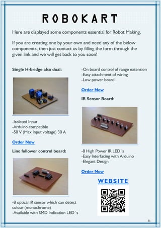 21
R OBO KAR T
Single H-bridge also dual:
-Isolated Input
-Arduino compatible
-50 V (Max Input voltage) 30 A
Order Now
Line follower control board:
-8 optical IR sensor which can detect
colour (monochrome)
-Available with SMD Indication LED`s
-On board control of range extension
-Easy attachment of wiring
-Low power board
Order Now
IR Sensor Board:
-8 High Power IR LED`s
-Easy Interfacing with Arduino
-Elegant Design
Order Now
Here are displayed some components essential for Robot Making.
If you are creating one by your own and need any of the below
components, then just contact us by filling the form through the
given link and we will get back to you soon!
WEBSITE
 