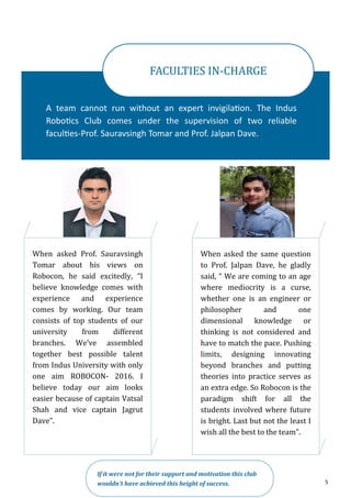 5
A team cannot run without an expert invigilation. The Indus
Robotics Club comes under the supervision of two reliable
faculties-Prof. Sauravsingh Tomar and Prof. Jalpan Dave.
FACULTIES IN-CHARGE
When asked Prof. Sauravsingh
Tomar about his views on
Robocon, he said excitedly, “I
believe knowledge comes with
experience and experience
comes by working. Our team
consists of top students of our
university from different
branches. We’ve assembled
together best possible talent
from Indus University with only
one aim ROBOCON- 2016. I
believe today our aim looks
easier because of captain Vatsal
Shah and vice captain Jagrut
Dave”.
If it were not for their support and motivation this club
wouldn’t have achieved this height of success.
When asked the same question
to Prof. Jalpan Dave, he gladly
said, “ We are coming to an age
where mediocrity is a curse,
whether one is an engineer or
philosopher and one
dimensional knowledge or
thinking is not considered and
have to match the pace. Pushing
limits, designing innovating
beyond branches and putting
theories into practice serves as
an extra edge. So Robocon is the
paradigm shift for all the
students involved where future
is bright. Last but not the least I
wish all the best to the team”.
 