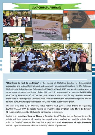 7
SWACHHATA ABHIYAN
“Cleanliness is next to godliness” is the mantra of Mahatma Gandhi. He demonstrated,
propagated and insisted for individual and community cleanliness throughout his life. Following
his footprints, Indus Robotics Club organized SWACHHATA ABHIYAN in a very innovative way. In
order to carry forward the dream of Gandhiji, the club came up with an event of SWACHHATA
ABHIYAN by Human on 1st
of October,2015, where students and faculty members devoted
themselves in cleaning Indus University main road and entrance of Rancharda village with a vision
to make our surrounding open defection free, zero waste, dust free and green.
The next day, that is, 2nd
October, Indus Robotics Club gave a small tribute by organizing
SWACHHATA ABHIYAN by robots, having an inventive idea of ‘Clean India Show by Robots’.
40 robots implemented by 80 students participated in the event.
Invited chief guest Ms. Rheanne Bisson, a Canadian Social Worker was confounded to see the
robots and their operation of cleaning the ground both in dry/wet way and the robots filling
colors on Gandhiji’s portrait. The team had a great support of Management of Indus University,
and Mr. Jagat Shah member of Indus University’s board of governors .
 