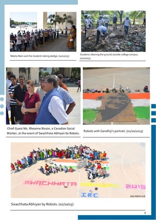 8
Meeta Mam and the students taking pledge. (01/10/15)
Students cleaning the ground outside college campus.
(01/10/15)
Chief Guest Ms. Rheanne Bisson, a Canadian Social
Worker, at the event of Swachhata Abhiyan by Robots.
Swachhata Abhiyan by Robots. (02/10/15)
Robots with Gandhiji’s portrait. (02/10/2015)
 