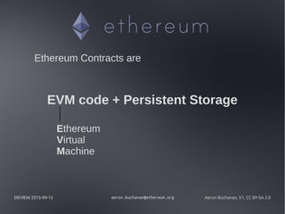 DEVIEW 2015-09-15 aeron.buchanan@ethereum.org Aeron Buchanan, V1, CC BY-SA 3.0
Ethereum Contracts are
EVM code + Persistent Storage
Ethereum
Virtual
Machine
 
