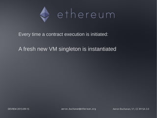 DEVIEW 2015-09-15 aeron.buchanan@ethereum.org Aeron Buchanan, V1, CC BY-SA 3.0
Every time a contract execution is initiated:
A fresh new VM singleton is instantiated
 