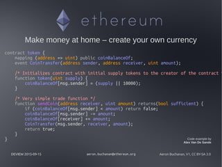 DEVIEW 2015-09-15 aeron.buchanan@ethereum.org Aeron Buchanan, V1, CC BY-SA 3.0
Make money at home – create your own currency
contract token {
mapping (address => uint) public coinBalanceOf;
event CoinTransfer(address sender, address receiver, uint amount);
/* Initializes contract with initial supply tokens to the creator of the contract *
function token(uint supply) {
coinBalanceOf[msg.sender] = (supply || 10000);
}
/* Very simple trade function */
function sendCoin(address receiver, uint amount) returns(bool sufficient) {
if (coinBalanceOf[msg.sender] < amount) return false;
coinBalanceOf[msg.sender] -= amount;
coinBalanceOf[receiver] += amount;
CoinTransfer(msg.sender, receiver, amount);
return true;
}
} Code example by
Alex Van De Sande
 