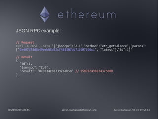 DEVIEW 2015-09-15 aeron.buchanan@ethereum.org Aeron Buchanan, V1, CC BY-SA 3.0
JSON RPC example:
// Request
curl -X POST --data '{"jsonrpc":"2.0","method":"eth_getBalance","params":
["0x407d73d8a49eeb85d32cf465507dd71d507100c1", "latest"],"id":1}'
// Result
{
"id":1,
"jsonrpc": "2.0",
"result": "0x0234c8a3397aab58" // 158972490234375000
}
 