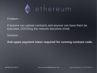 DEVIEW 2015-09-15 aeron.buchanan@ethereum.org Aeron Buchanan, V1, CC BY-SA 3.0
Problem:
If anyone can upload contracts and anyone can have them be
executed, DDOSing the network becomes trivial.
Solution:
Anti-spam payment token required for running contract code.
 