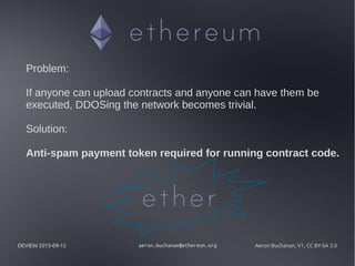 DEVIEW 2015-09-15 aeron.buchanan@ethereum.org Aeron Buchanan, V1, CC BY-SA 3.0
Problem:
If anyone can upload contracts and anyone can have them be
executed, DDOSing the network becomes trivial.
Solution:
Anti-spam payment token required for running contract code.
 