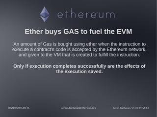 DEVIEW 2015-09-15 aeron.buchanan@ethereum.org Aeron Buchanan, V1, CC BY-SA 3.0
Ether buys GAS to fuel the EVM
An amount of Gas is bought using ether when the instruction to
execute a contract's code is accepted by the Ethereum network,
and given to the VM that is created to fulfill the instruction.
Only if execution completes successfully are the effects of
the execution saved.
 